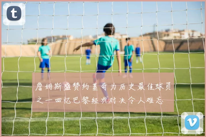 詹姆斯盛赞约基奇为历史最佳球员之一回忆巴黎经典对决令人难忘