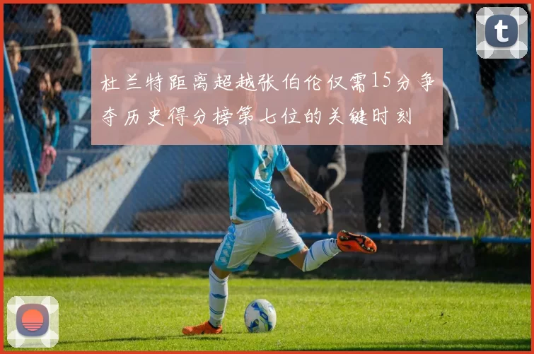 杜兰特距离超越张伯伦仅需15分争夺历史得分榜第七位的关键时刻