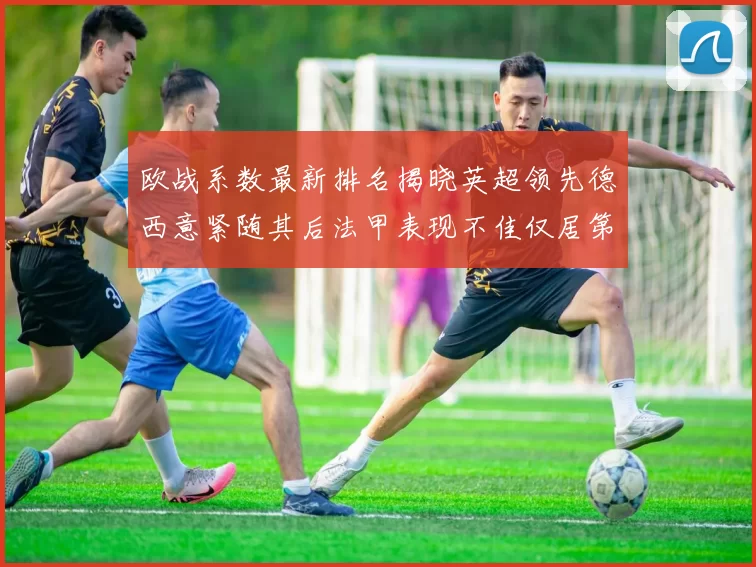 欧战系数最新排名揭晓英超领先德西意紧随其后法甲表现不佳仅居第八