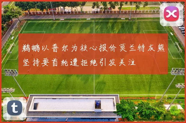 鹈鹕以普尔为核心报价莫兰特灰熊坚持要首轮遭拒绝引发关注