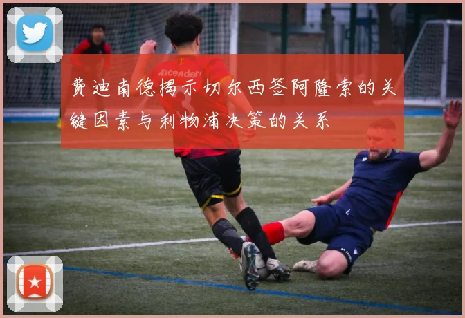 费迪南德揭示切尔西签阿隆索的关键因素与利物浦决策的关系