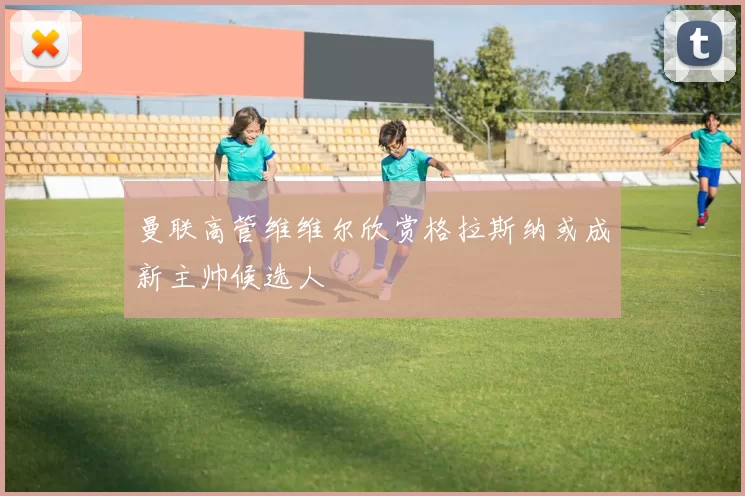 曼联高管维维尔欣赏格拉斯纳或成新主帅候选人