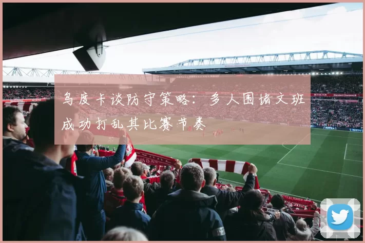 乌度卡谈防守策略：多人围堵文班成功打乱其比赛节奏