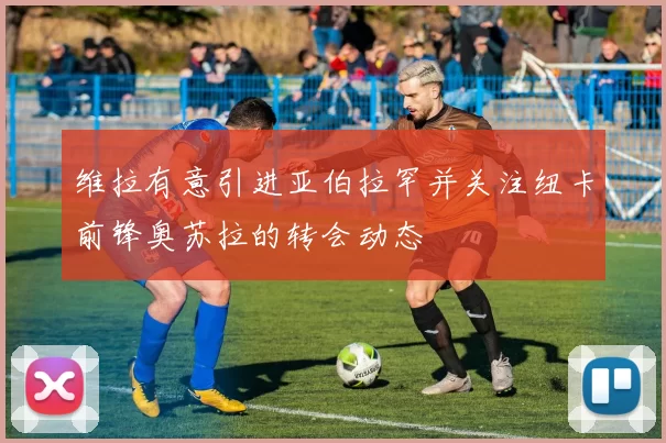 维拉有意引进亚伯拉罕并关注纽卡前锋奥苏拉的转会动态