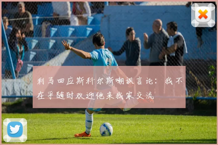 利马回应斯科尔斯嘲讽言论：我不在乎随时欢迎他来我家交流